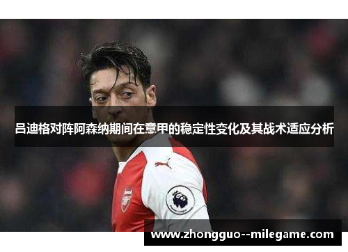 吕迪格对阵阿森纳期间在意甲的稳定性变化及其战术适应分析