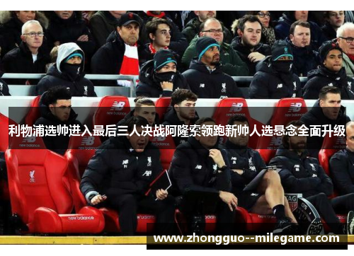 利物浦选帅进入最后三人决战阿隆索领跑新帅人选悬念全面升级