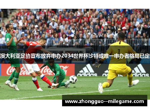 澳大利亚足协宣布放弃申办2034世界杯沙特成唯一申办者格局已定
