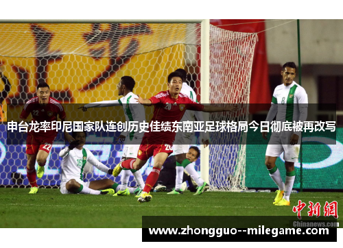 申台龙率印尼国家队连创历史佳绩东南亚足球格局今日彻底被再改写