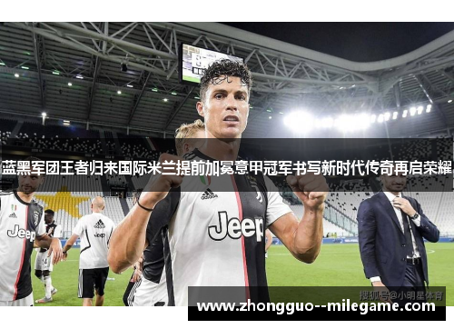 蓝黑军团王者归来国际米兰提前加冕意甲冠军书写新时代传奇再启荣耀