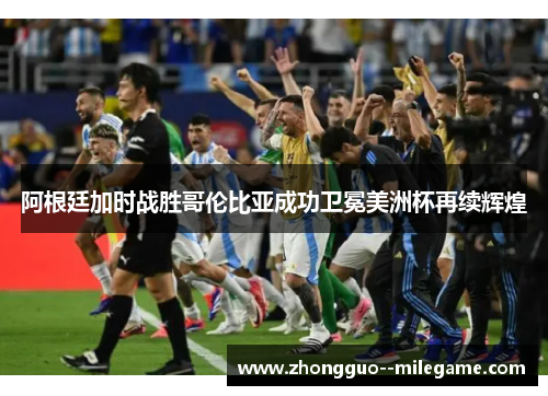 阿根廷加时战胜哥伦比亚成功卫冕美洲杯再续辉煌