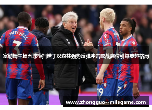 富勒姆主场五球横扫诺丁汉森林强势反弹冲击欧战席位引爆英超格局 富勒姆主场五球横扫诺丁汉森林强势反弹冲击欧战席位引爆英超格局