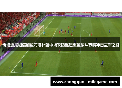 奇塔迪尼租借加盟海港补强中场攻防枢纽重塑球队节奏冲击冠军之路 奇塔迪尼租借加盟海港补强中场攻防枢纽重塑球队节奏冲击冠军之路